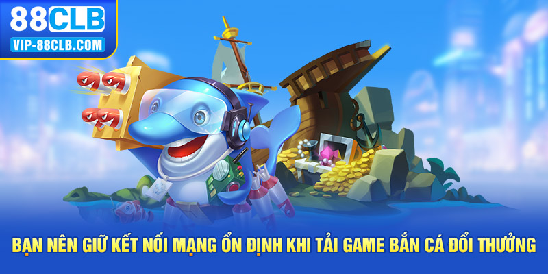 Bạn nên giữ kết nối mạng ổn định khi tải game bắn cá đổi thưởng